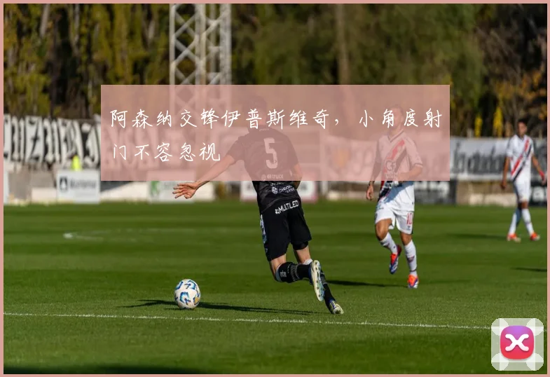 阿森纳交锋伊普斯维奇,小角度射门不容忽视