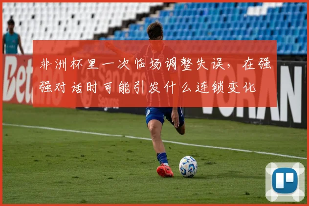 非洲杯里一次临场调整失误,在强强对话时可能引发什么连锁变化