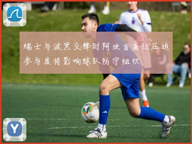 瑞士与波黑交锋时阿坎吉高位压迫参与度将影响球队防守组织