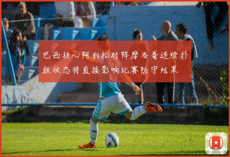巴西核心阿利松对阵摩洛哥连续扑救状态将直接影响比赛防守结果