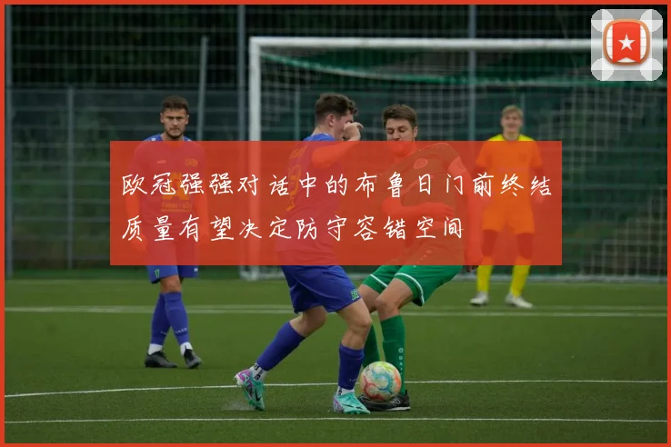 欧冠强强对话中的布鲁日门前终结质量有望决定防守容错空间