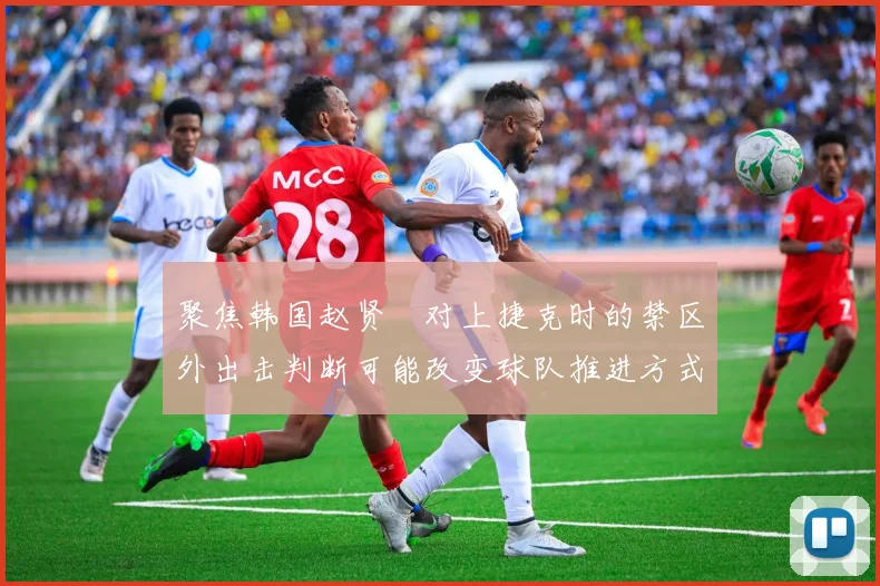 聚焦韩国赵贤祐对上捷克时的禁区外出击判断可能改变球队推进方式