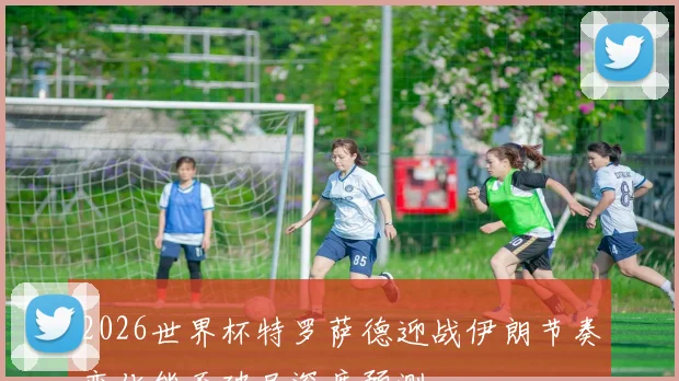 2026世界杯特罗萨德迎战伊朗节奏变化能否破局深度预测