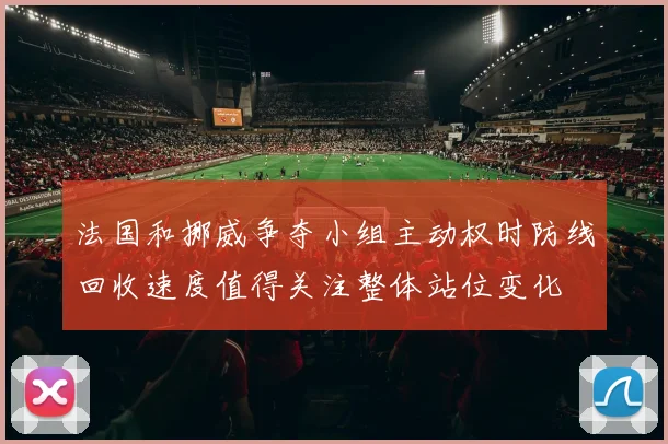 法国和挪威争夺小组主动权时防线回收速度值得关注整体站位变化