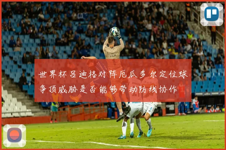 世界杯吕迪格对阵厄瓜多尔定位球争顶威胁是否能够带动防线协作